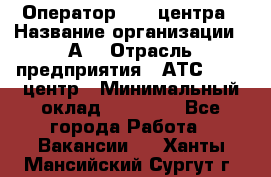 Оператор Call-центра › Название организации ­ А3 › Отрасль предприятия ­ АТС, call-центр › Минимальный оклад ­ 17 000 - Все города Работа » Вакансии   . Ханты-Мансийский,Сургут г.